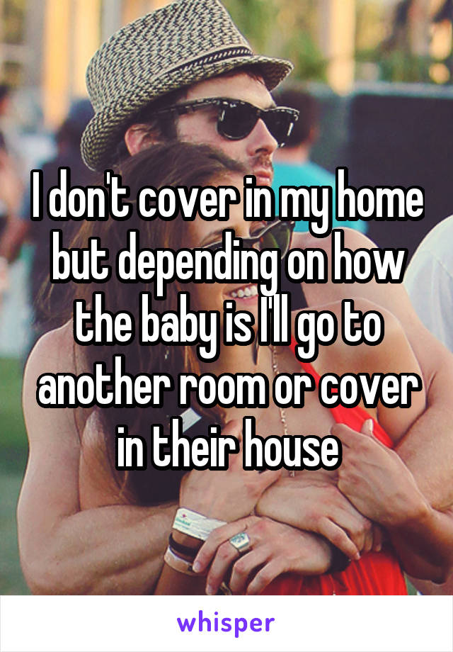 I don't cover in my home but depending on how the baby is I'll go to another room or cover in their house