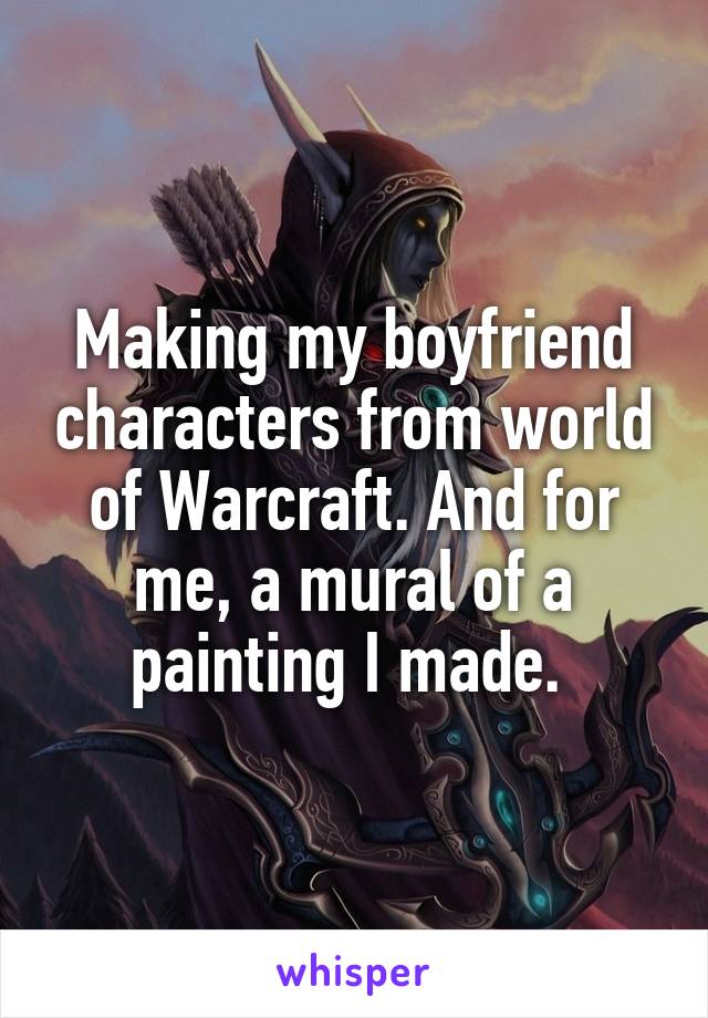 Making my boyfriend characters from world of Warcraft. And for me, a mural of a painting I made. 