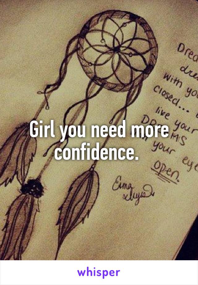 Girl you need more confidence. 