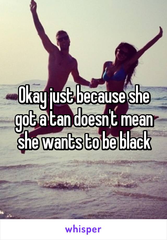 Okay just because she got a tan doesn't mean she wants to be black