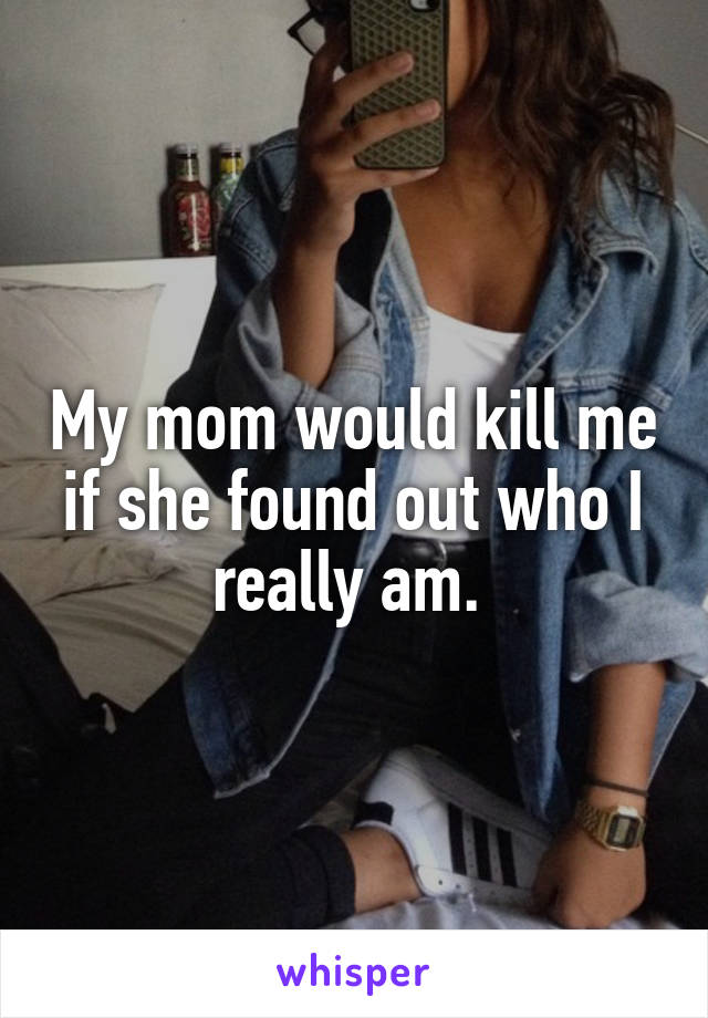 My mom would kill me if she found out who I really am. 