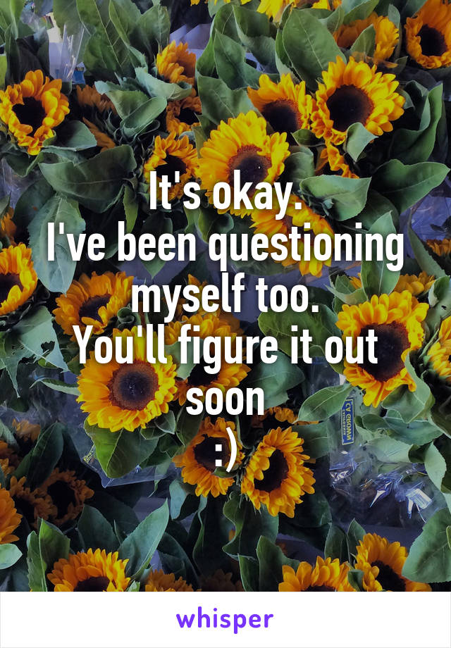 It's okay.
I've been questioning myself too.
You'll figure it out soon
:)