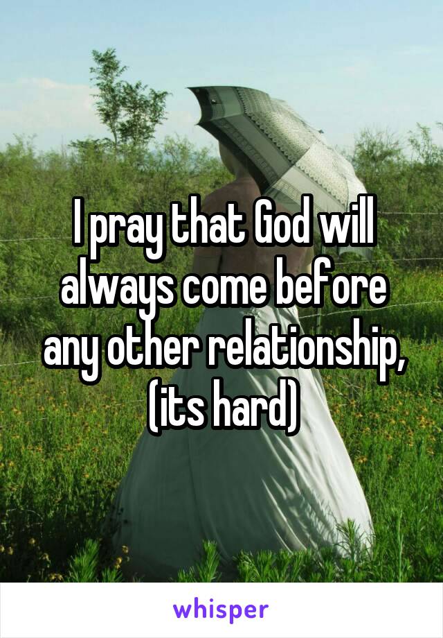 I pray that God will always come before any other relationship, (its hard)