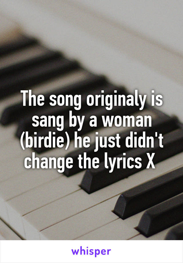 The song originaly is sang by a woman (birdie) he just didn't change the lyrics X 