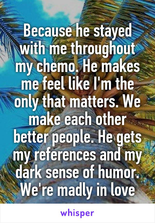 Because he stayed with me throughout my chemo. He makes me feel like I'm the only that matters. We make each other better people. He gets my references and my dark sense of humor. We're madly in love