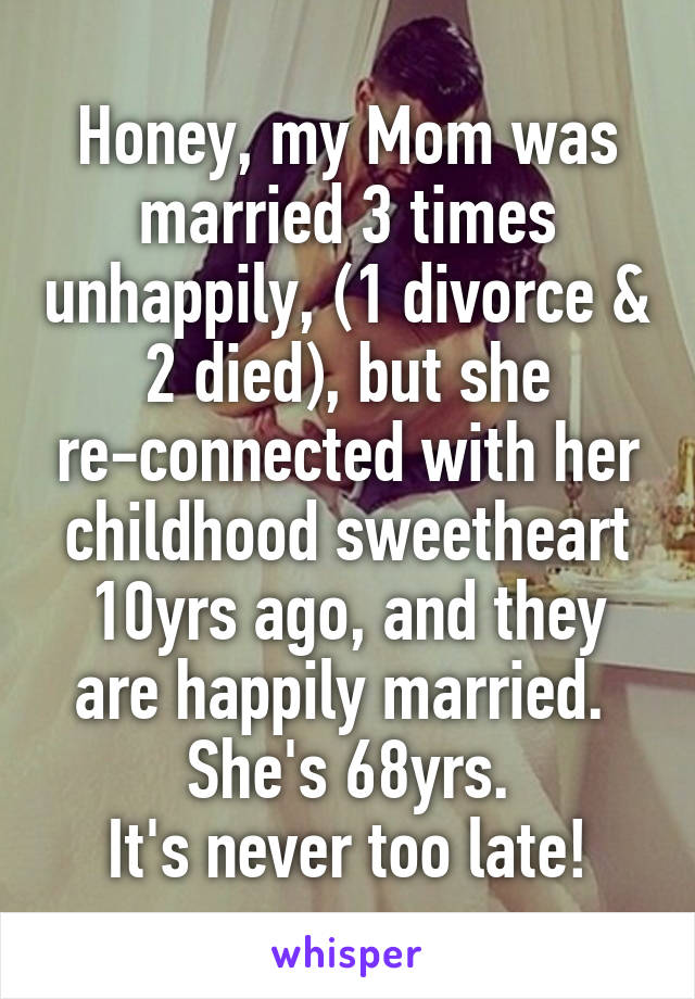 Honey, my Mom was married 3 times unhappily, (1 divorce & 2 died), but she re-connected with her childhood sweetheart 10yrs ago, and they are happily married. 
She's 68yrs.
It's never too late!