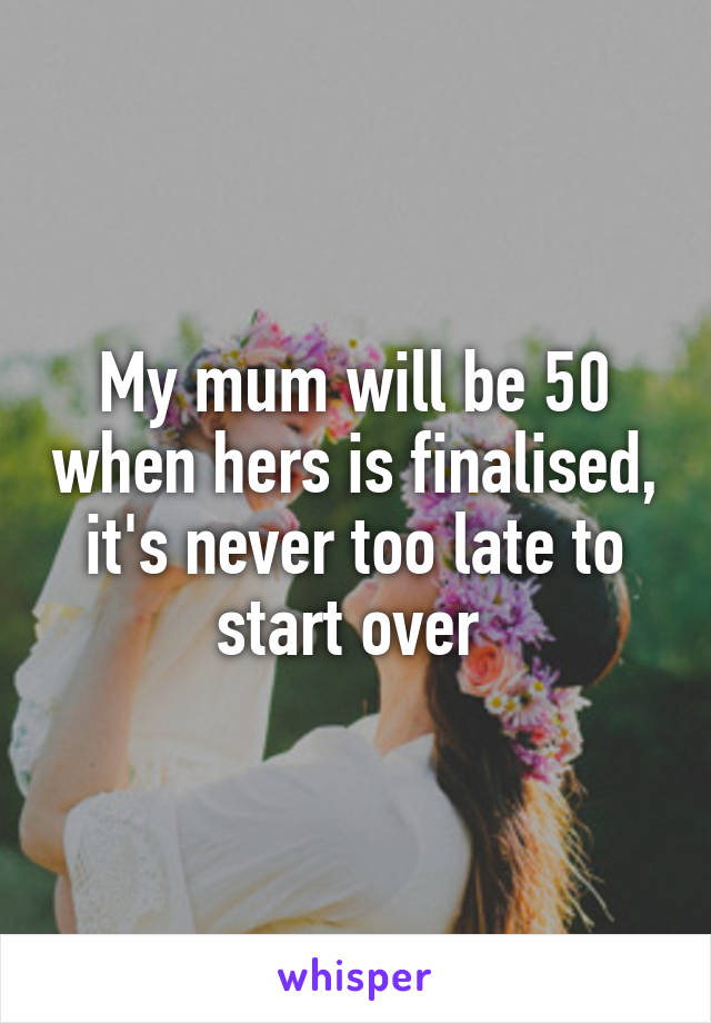 My mum will be 50 when hers is finalised, it's never too late to start over 