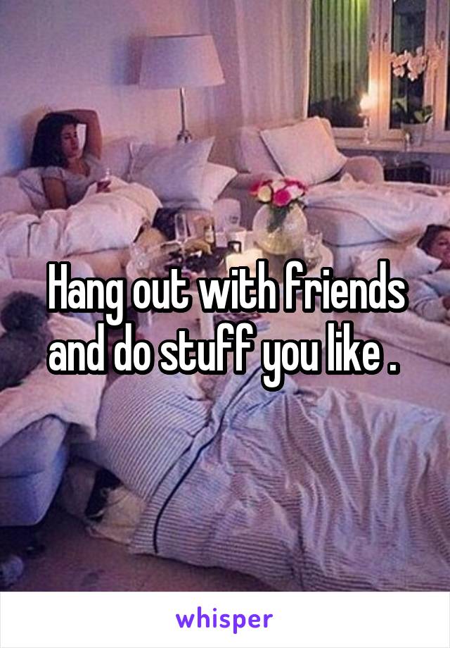 Hang out with friends and do stuff you like . 