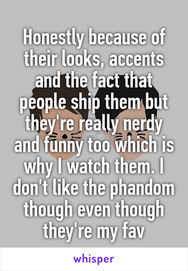 Honestly because of their looks, accents and the fact that people ship them but they're really nerdy and funny too which is why I watch them. I don't like the phandom though even though they're my fav