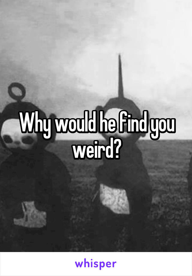 Why would he find you weird?