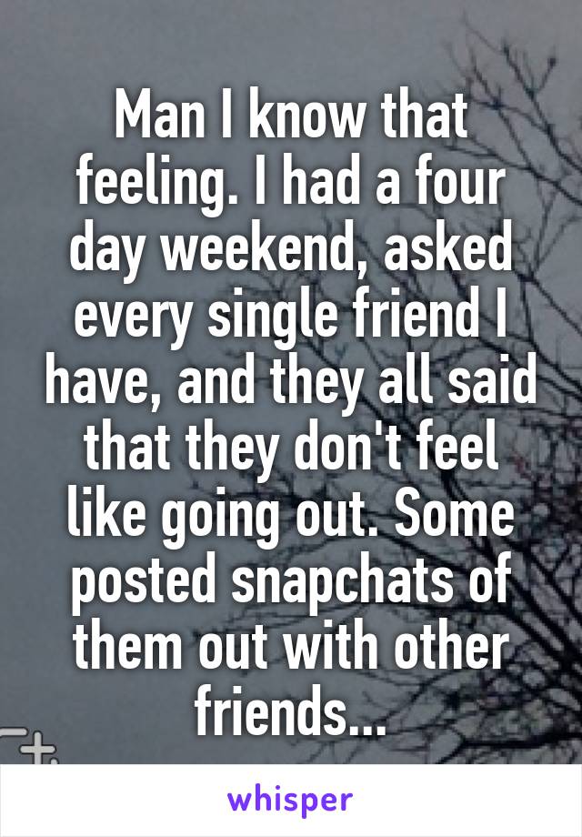 Man I know that feeling. I had a four day weekend, asked every single friend I have, and they all said that they don't feel like going out. Some posted snapchats of them out with other friends...