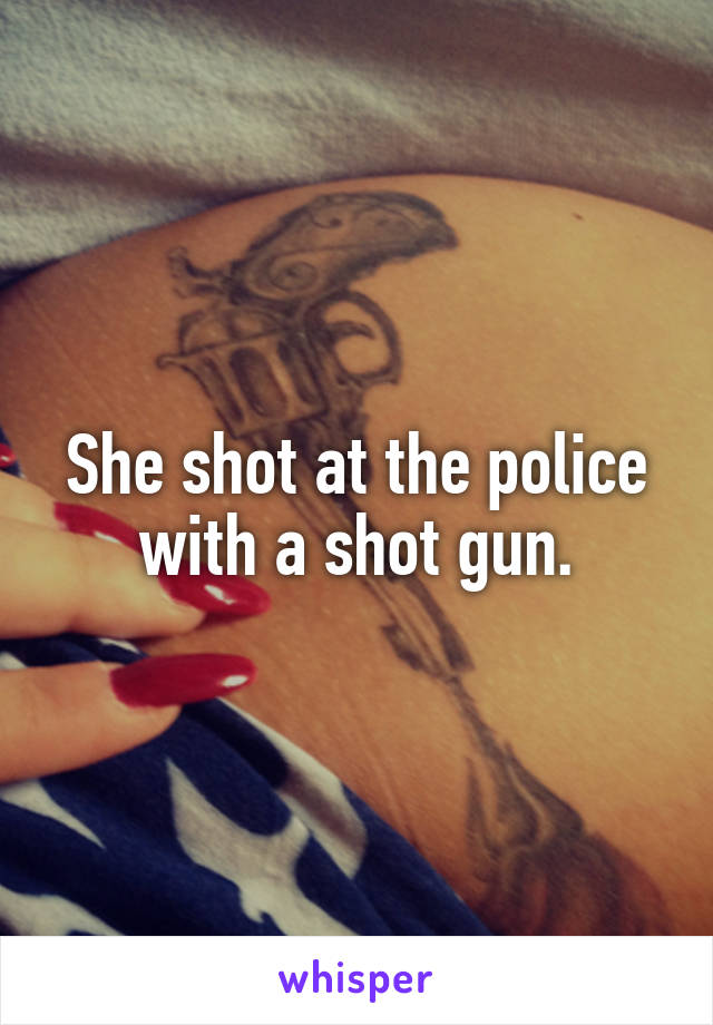 She shot at the police with a shot gun.