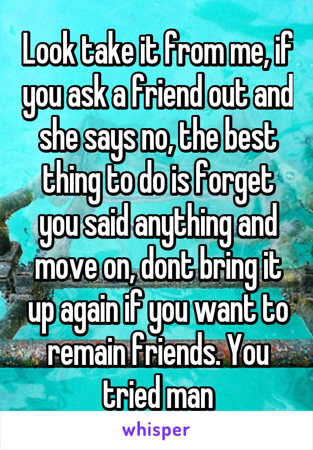 Look take it from me, if you ask a friend out and she says no, the best thing to do is forget you said anything and move on, dont bring it up again if you want to remain friends. You tried man