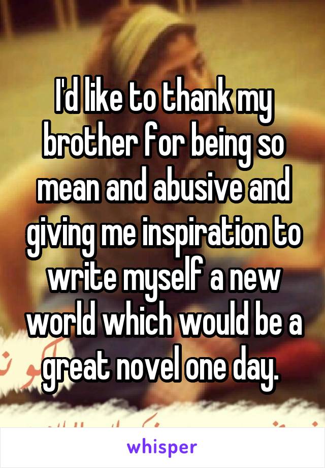 I'd like to thank my brother for being so mean and abusive and giving me inspiration to write myself a new world which would be a great novel one day. 