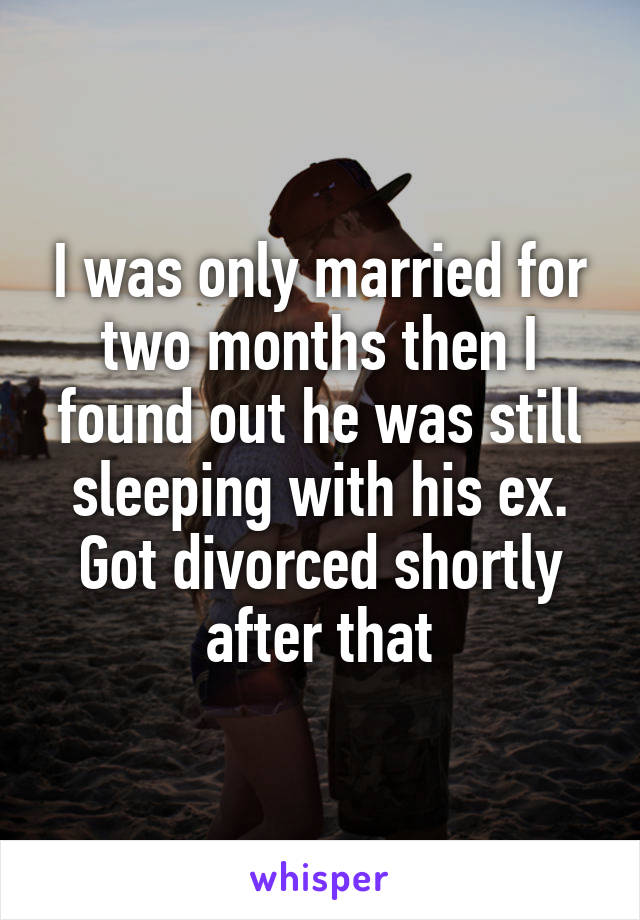 I was only married for two months then I found out he was still sleeping with his ex. Got divorced shortly after that