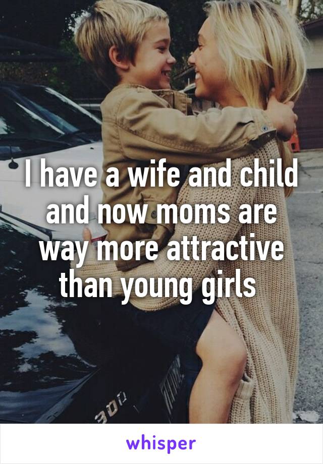 I have a wife and child and now moms are way more attractive than young girls 