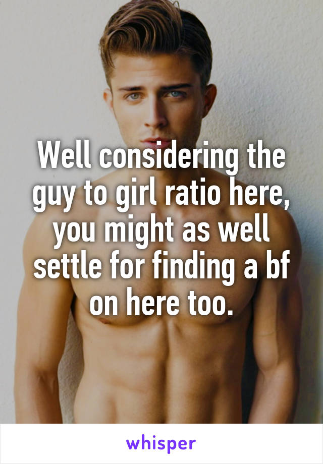 Well considering the guy to girl ratio here, you might as well settle for finding a bf on here too.