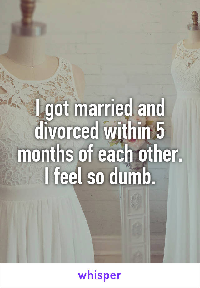 I got married and divorced within 5 months of each other. I feel so dumb.