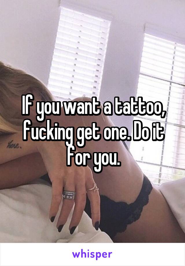 If you want a tattoo, fucking get one. Do it for you.