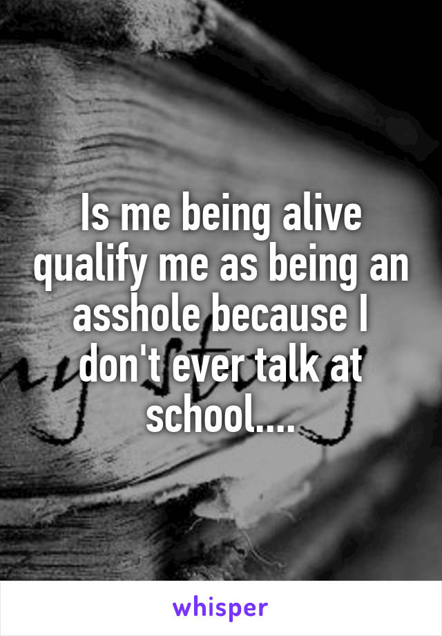 Is me being alive qualify me as being an asshole because I don't ever talk at school....