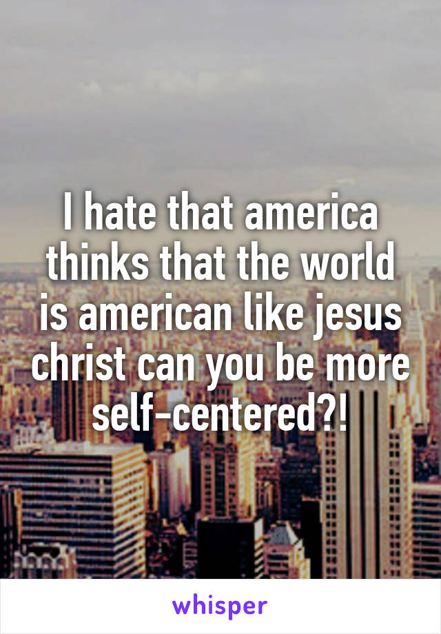 I hate that america thinks that the world is american like jesus christ can you be more self-centered?!