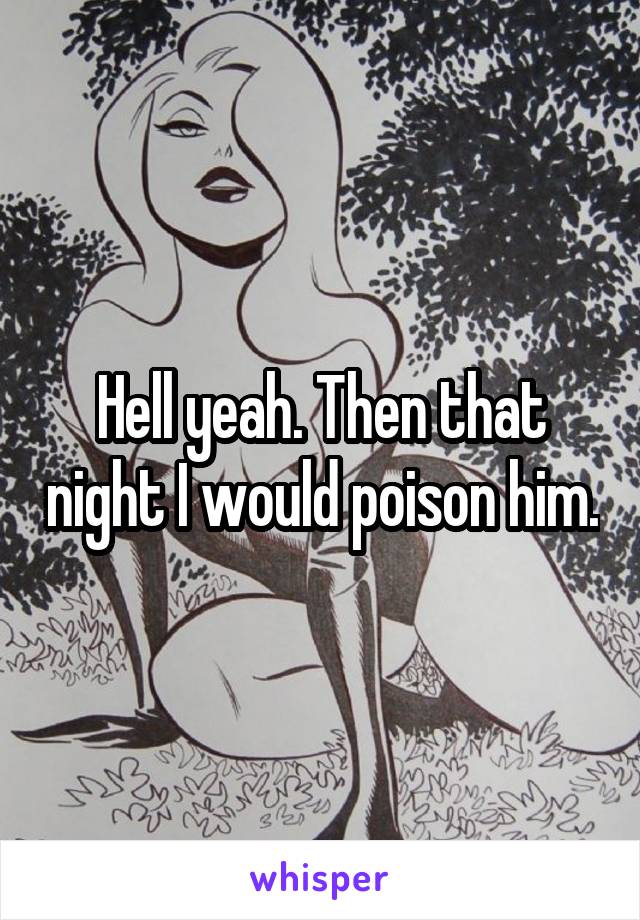 Hell yeah. Then that night I would poison him.