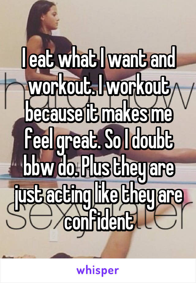 I eat what I want and workout. I workout because it makes me feel great. So I doubt bbw do. Plus they are just acting like they are confident