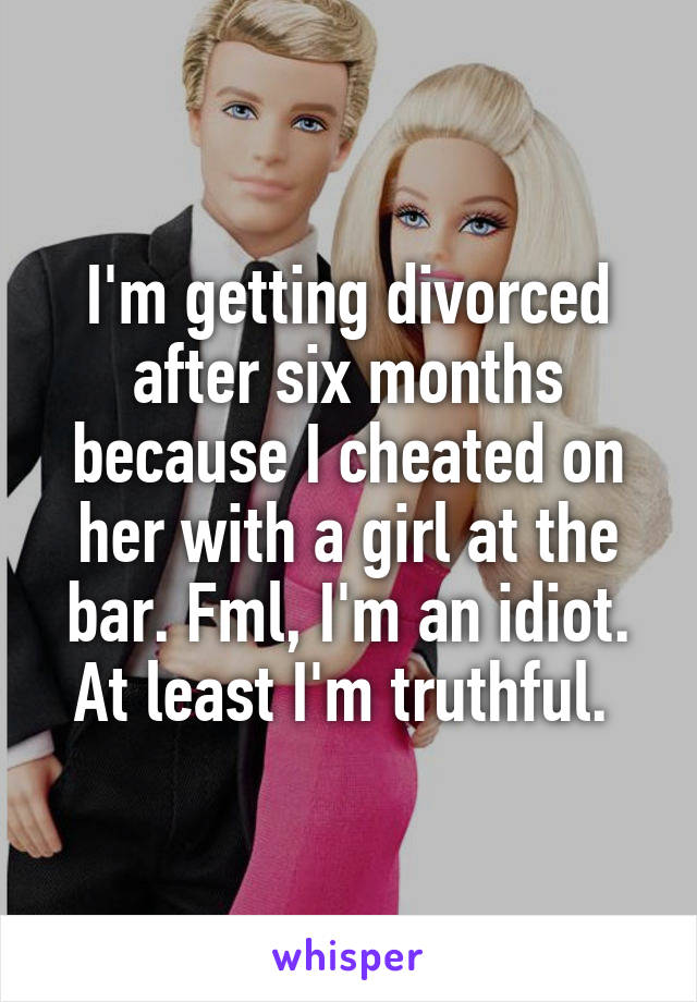 I'm getting divorced after six months because I cheated on her with a girl at the bar. Fml, I'm an idiot. At least I'm truthful. 