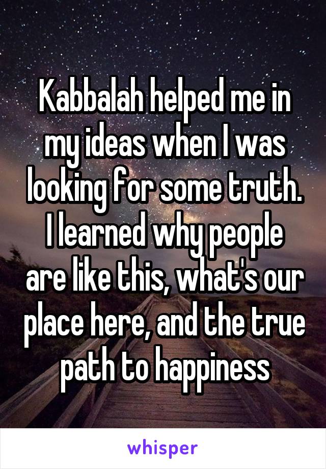 Kabbalah helped me in my ideas when I was looking for some truth.
I learned why people are like this, what's our place here, and the true path to happiness