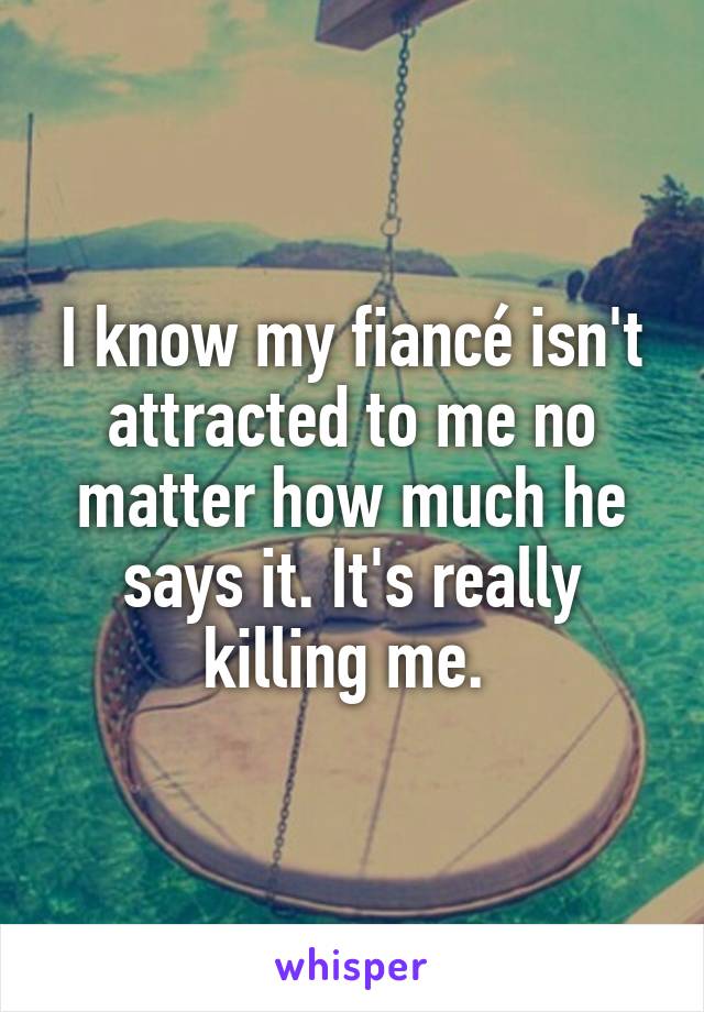 I know my fiancé isn't attracted to me no matter how much he says it. It's really killing me. 