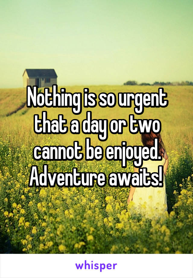 Nothing is so urgent that a day or two cannot be enjoyed. Adventure awaits! 