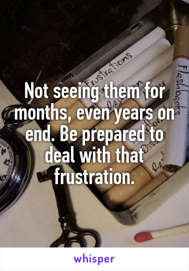 Not seeing them for months, even years on end. Be prepared to deal with that frustration.
