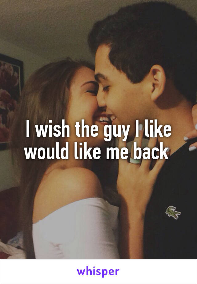 I wish the guy I like would like me back 