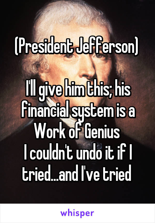 (President Jefferson) 

I'll give him this; his financial system is a Work of Genius 
I couldn't undo it if I tried...and I've tried 