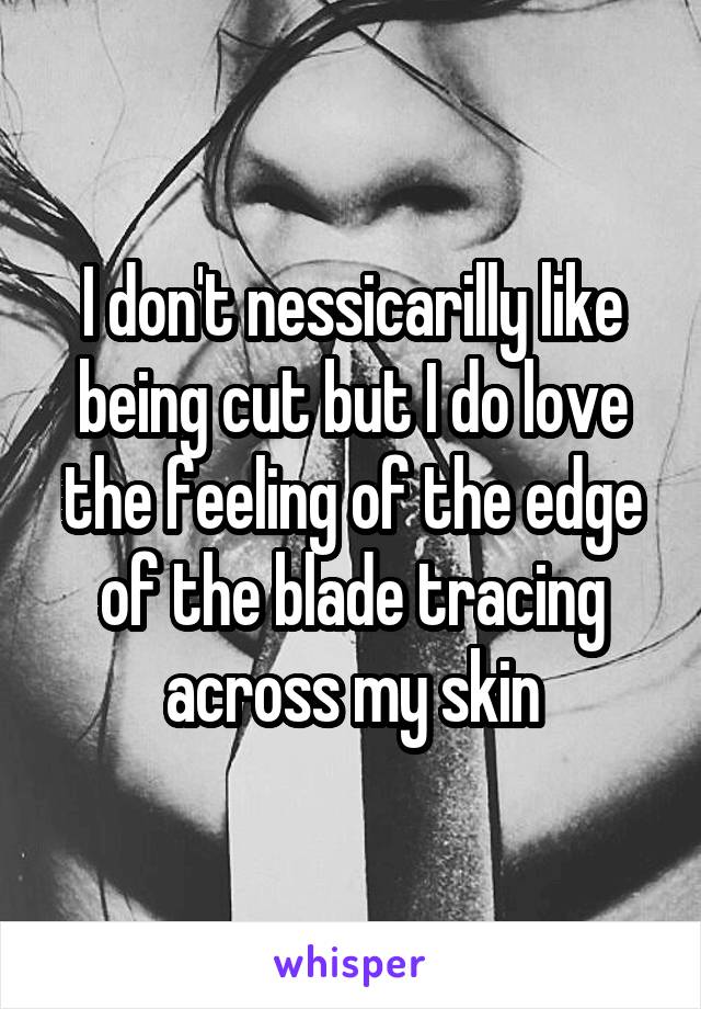 I don't nessicarilly like being cut but I do love the feeling of the edge of the blade tracing across my skin