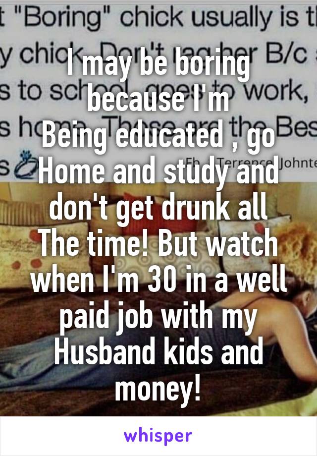 I may be boring because I'm
Being educated , go
Home and study and don't get drunk all
The time! But watch when I'm 30 in a well paid job with my
Husband kids and money!