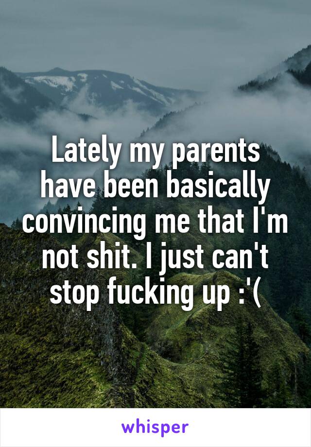 Lately my parents have been basically convincing me that I'm not shit. I just can't stop fucking up :'(