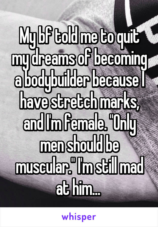 My bf told me to quit my dreams of becoming a bodybuilder because I have stretch marks, and I'm female. "Only men should be muscular." I'm still mad at him... 