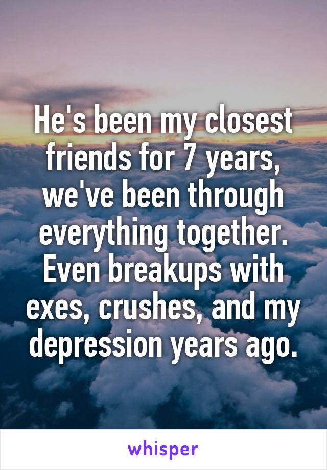 He's been my closest friends for 7 years, we've been through everything together. Even breakups with exes, crushes, and my depression years ago.