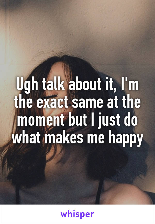 Ugh talk about it, I'm the exact same at the moment but I just do what makes me happy