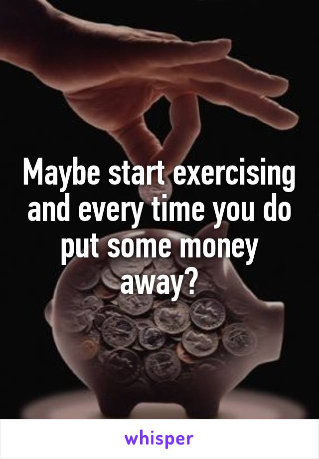 Maybe start exercising and every time you do put some money away?