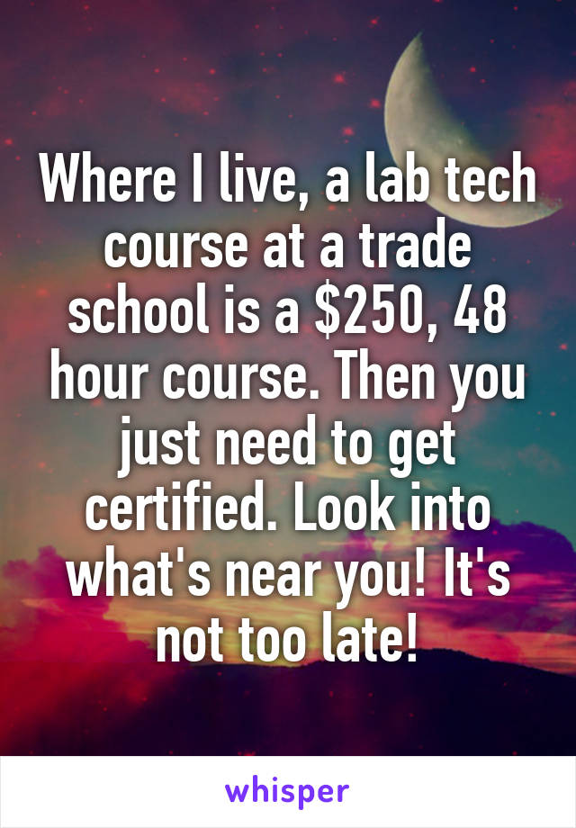 Where I live, a lab tech course at a trade school is a $250, 48 hour course. Then you just need to get certified. Look into what's near you! It's not too late!