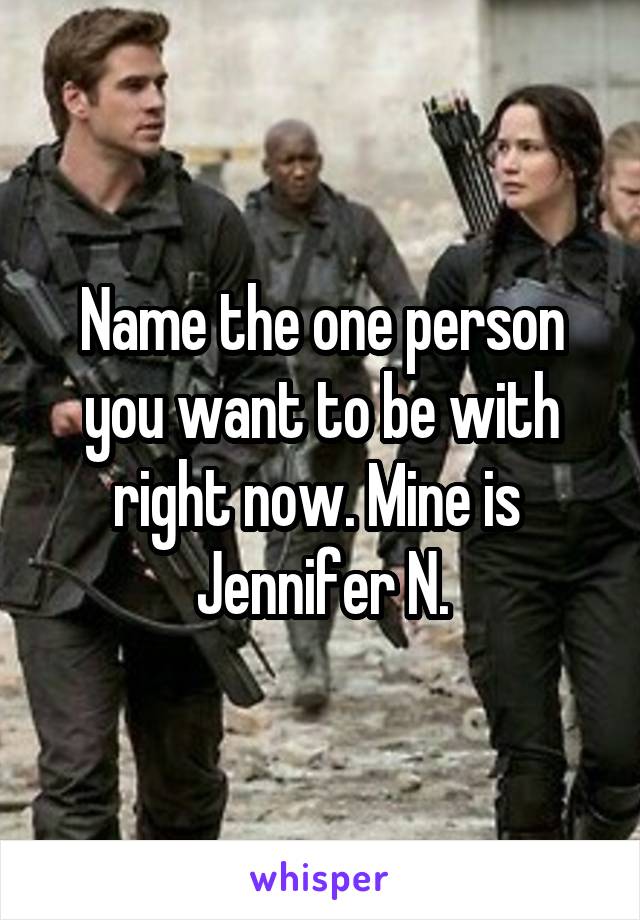 Name the one person you want to be with right now. Mine is 
Jennifer N.