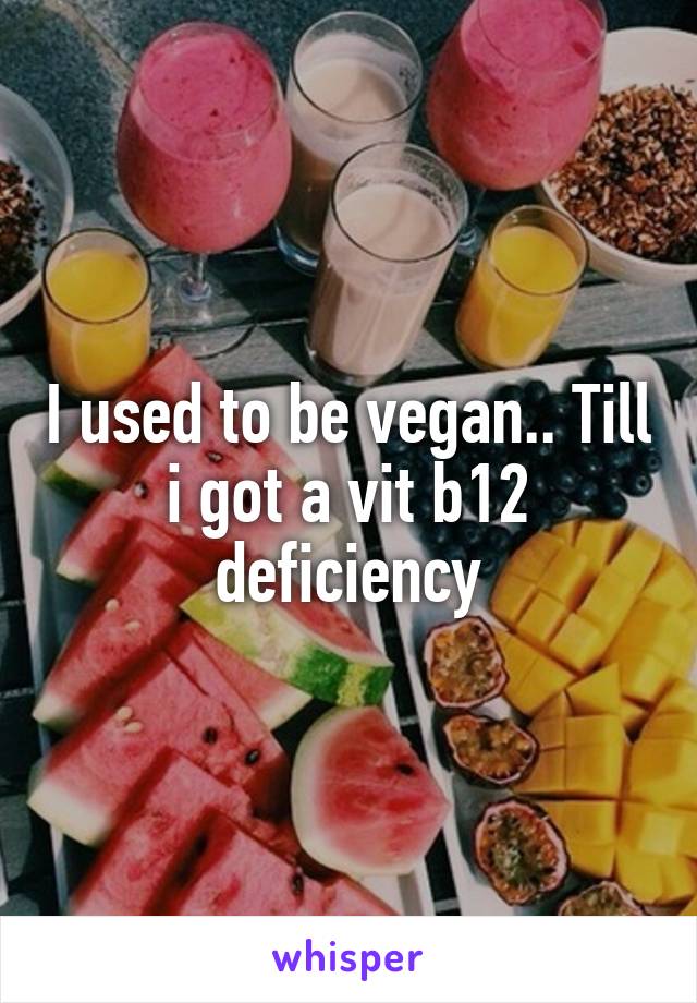 I used to be vegan.. Till i got a vit b12 deficiency