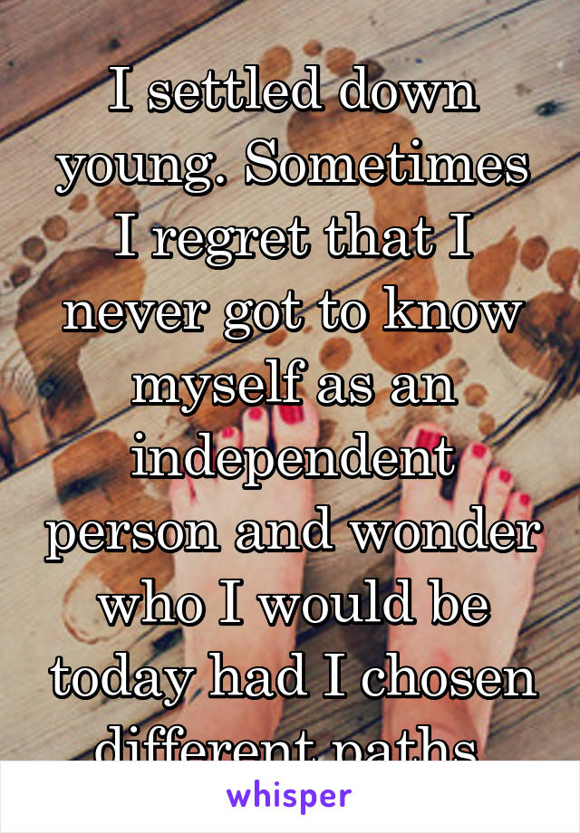 I settled down young. Sometimes I regret that I never got to know myself as an independent person and wonder who I would be today had I chosen different paths.