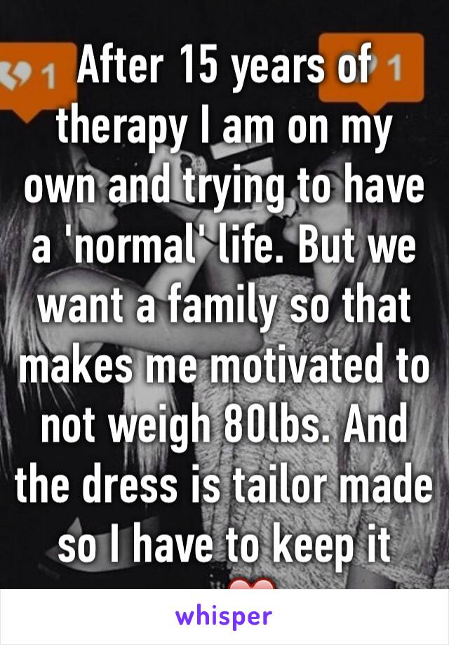 After 15 years of therapy I am on my own and trying to have a 'normal' life. But we want a family so that makes me motivated to not weigh 80lbs. And the dress is tailor made so I have to keep it up.❤️