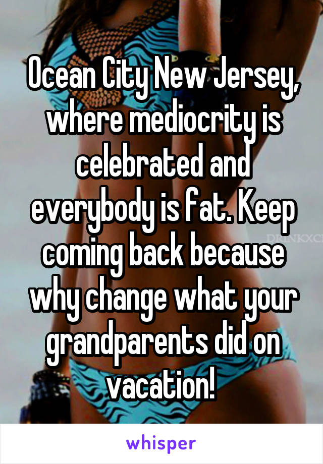 Ocean City New Jersey, where mediocrity is celebrated and everybody is fat. Keep coming back because why change what your grandparents did on vacation! 