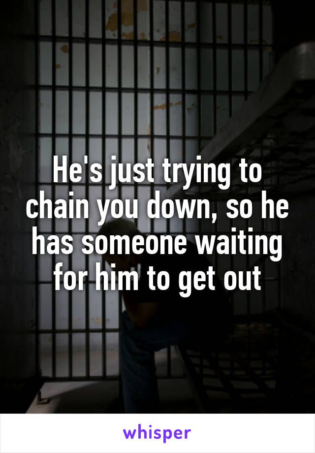 He's just trying to chain you down, so he has someone waiting for him to get out