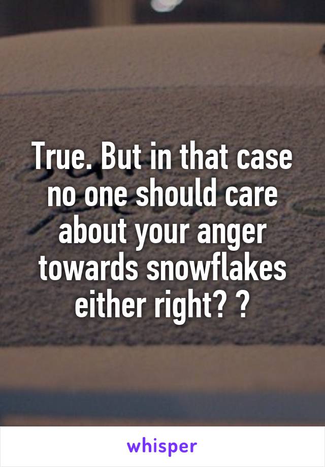 True. But in that case no one should care about your anger towards snowflakes either right? 😂