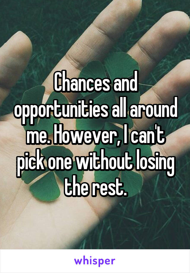 Chances and opportunities all around me. However, I can't pick one without losing the rest.